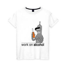 Женская футболка хлопок с принтом Work on alcohol , 100% хлопок | прямой крой, круглый вырез горловины, длина до линии бедер, слегка спущенное плечо | Тематика изображения на принте: бендер | футурама