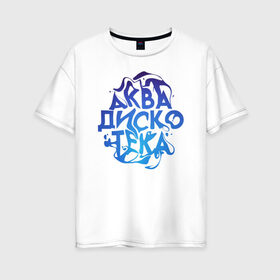 Женская футболка хлопок Oversize с принтом АкваДискоТека , 100% хлопок | свободный крой, круглый ворот, спущенный рукав, длина до линии бедер
 | аква | аквадискотека | вода | дискотека | надпись