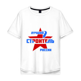 Мужская футболка хлопок Oversize с принтом Лучший строитель России , 100% хлопок | свободный крой, круглый ворот, “спинка” длиннее передней части | Тематика изображения на принте: лучший | россия | специалист | строитель